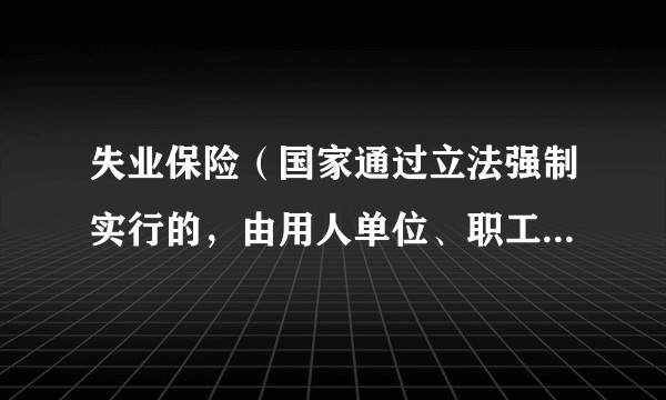失业保险（国家通过立法强制实行的，由用人单位、职工个人缴费及国家财政补贴等渠道筹集资金建立的基金）