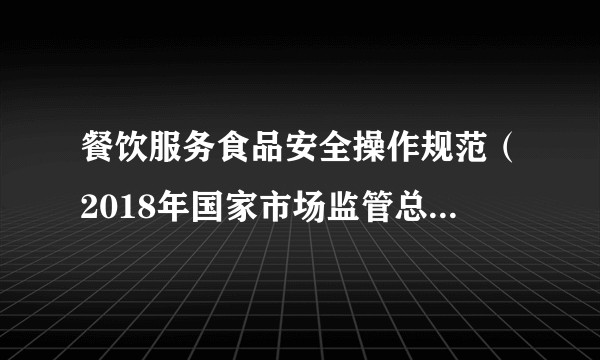 餐饮服务食品安全操作规范（2018年国家市场监管总局发布的法规）