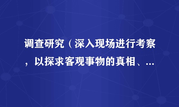 调查研究（深入现场进行考察，以探求客观事物的真相、性质和发展规律的活动）