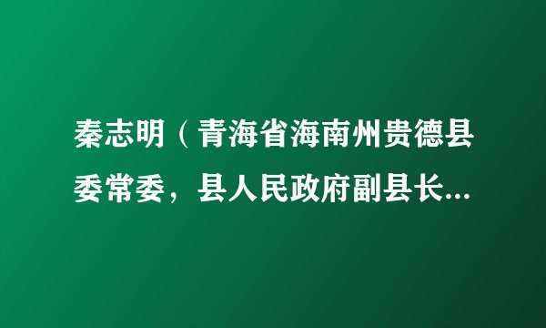 秦志明(青海省海南州贵德县委常委,县人民政府副县长、党组副书记)
