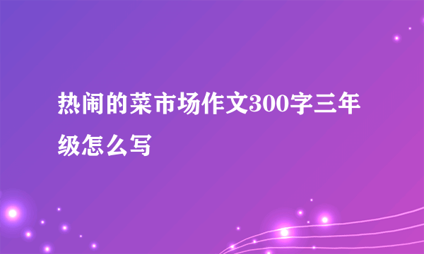 热闹的菜市场作文300字三年级怎么写