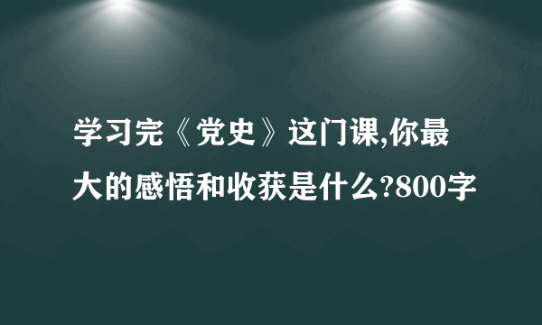 学习完《党史》这门课,你最大的感悟和收获是什么?800字