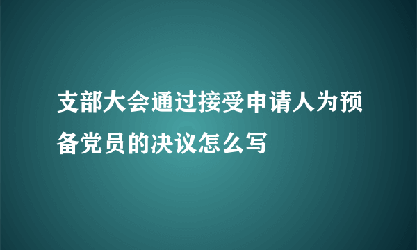 支部大会通过接受申请人为预备党员的决议怎么写
