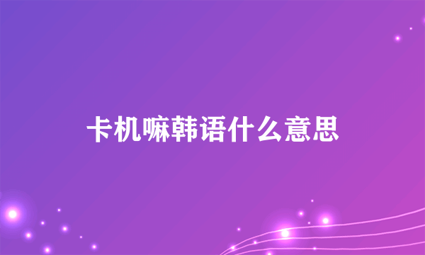 卡机嘛韩语什么意思