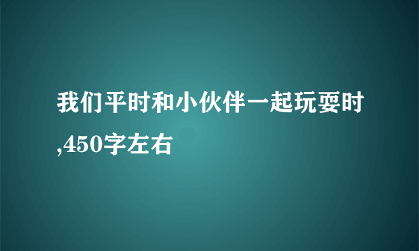 我们平时和小伙伴一起玩耍时,450字左右
