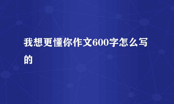 我想更懂你作文600字怎么写的