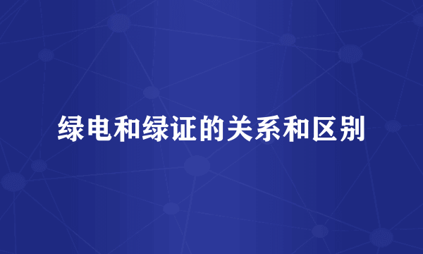 绿电和绿证的关系和区别