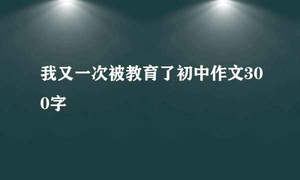 我又一次被教育了初中作文300字