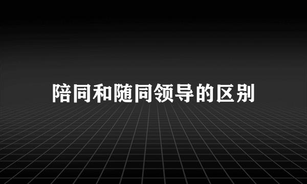 陪同和随同领导的区别