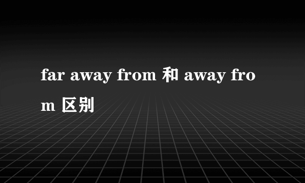 far away from 和 away from 区别