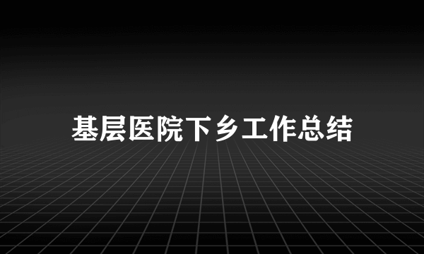 基层医院下乡工作总结