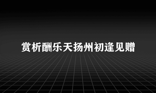赏析酬乐天扬州初逢见赠