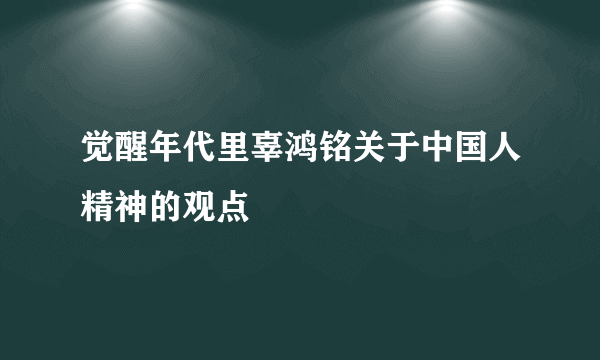 觉醒年代里辜鸿铭关于中国人精神的观点