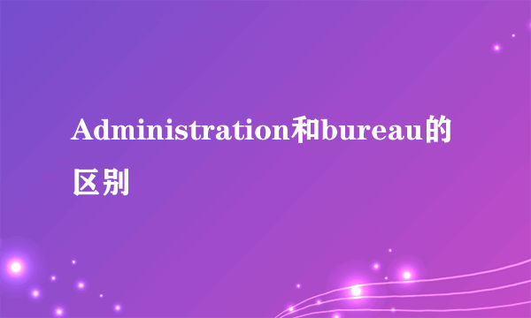 Administration和bureau的区别