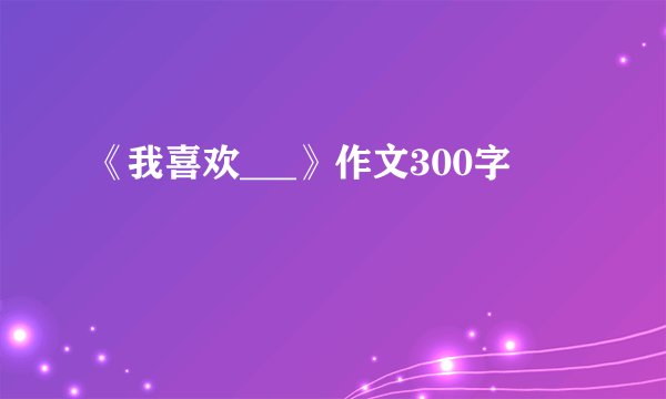 《我喜欢___》作文300字