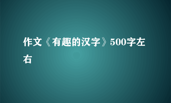作文《有趣的汉字》500字左右