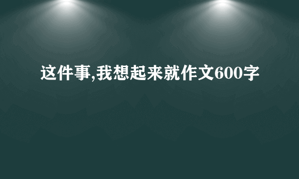 这件事,我想起来就作文600字