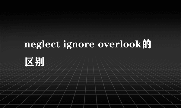 neglect ignore overlook的区别
