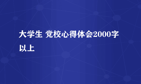 大学生 党校心得体会2000字以上