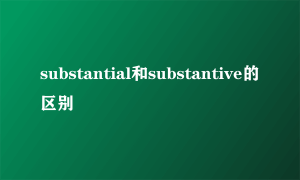 substantial和substantive的区别