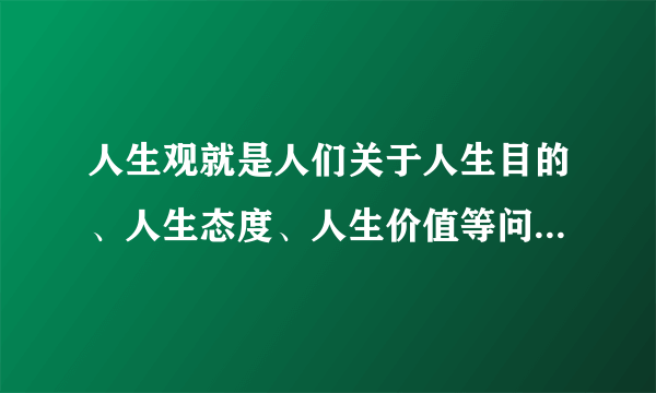 人生观就是人们关于人生目的、人生态度、人生价值等问题的总的观点和总的看法