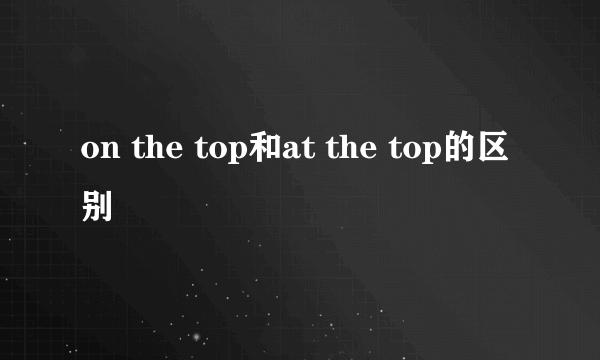 on the top和at the top的区别