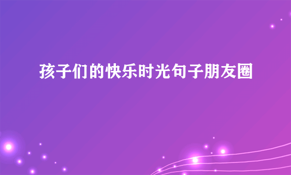 孩子们的快乐时光句子朋友圈