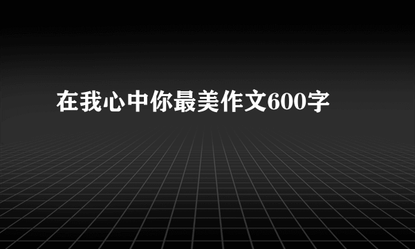 在我心中你最美作文600字