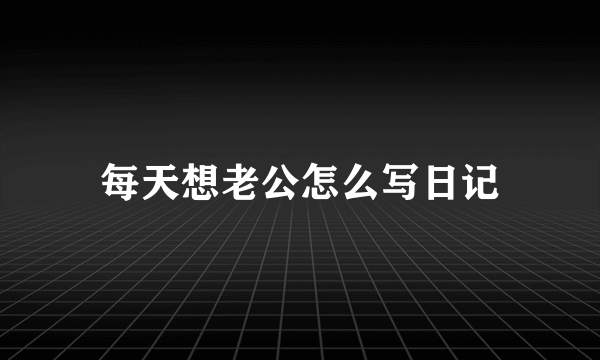 每天想老公怎么写日记