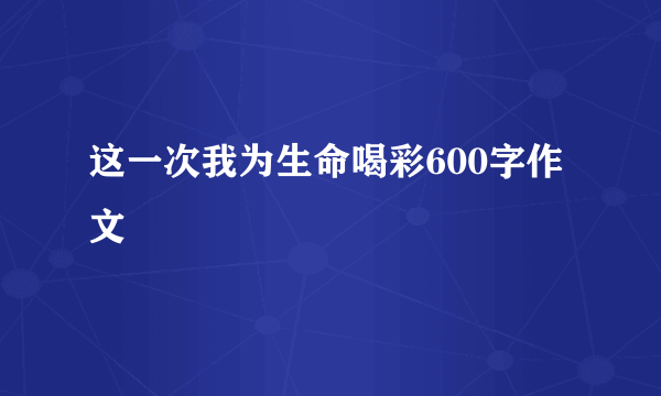 这一次我为生命喝彩600字作文