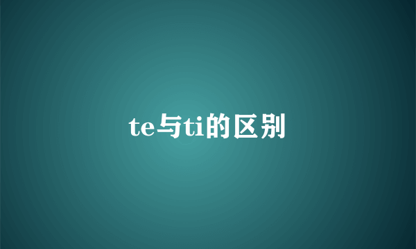 te与ti的区别