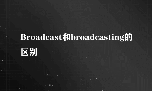 Broadcast和broadcasting的区别