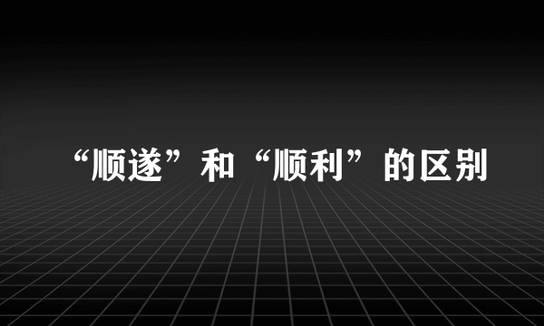 “顺遂”和“顺利”的区别