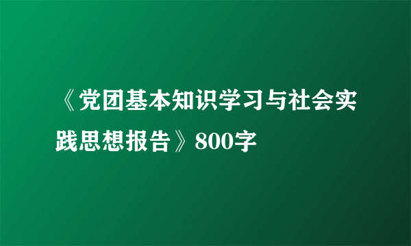 《党团基本知识学习与社会实践思想报告》800字