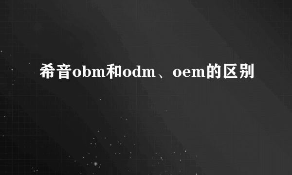 希音obm和odm、oem的区别