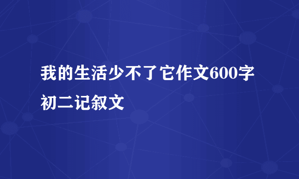 我的生活少不了它作文600字初二记叙文