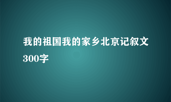我的祖国我的家乡北京记叙文300字