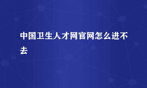 中国卫生人才网官网怎么进不去