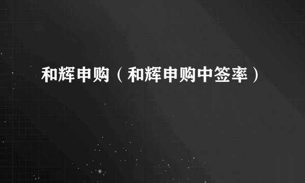 和辉申购(和辉申购中签率)