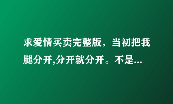 求爱情买卖完整版,当初把我腿分开,分开就分开。不是歌词是MP3