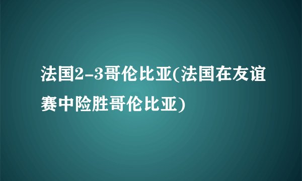 法国2-3哥伦比亚(法国在友谊赛中险胜哥伦比亚)