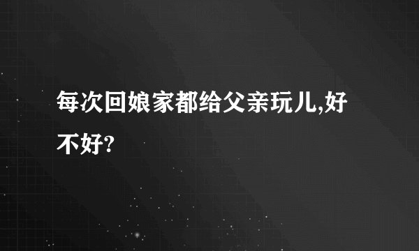 每次回娘家都给父亲玩儿,好不好?