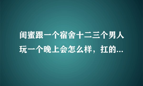 闺蜜跟一个宿舍十二三个男人玩一个晚上会怎么样,扛的住么,能扑腾多久呢
