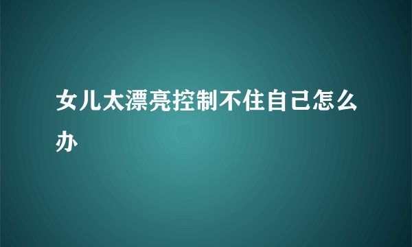 女儿太漂亮控制不住自己怎么办