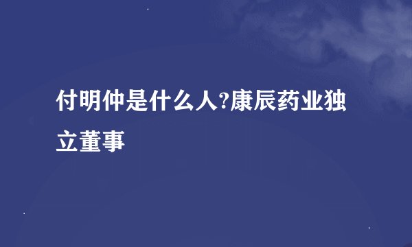付明仲是什么人?康辰药业独立董事