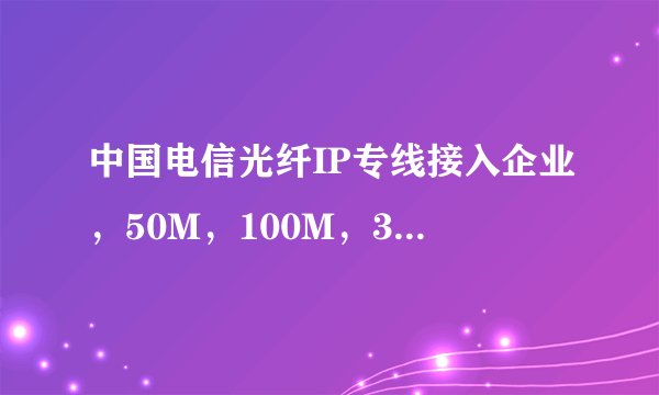 中国电信光纤IP专线接入企业，50M，100M，300M，500M，1G，各是多少的价格