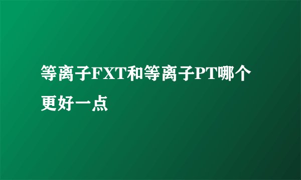 等离子FXT和等离子PT哪个更好一点