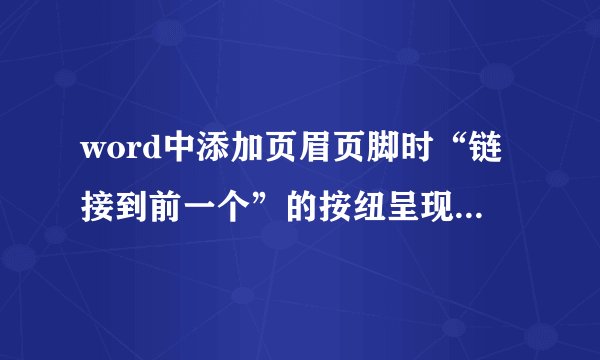 word中添加页眉页脚时“链接到前一个”的按纽呈现灰色,始终为不可用状态,为什么?