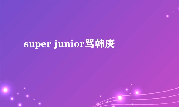 super junior骂韩庚
