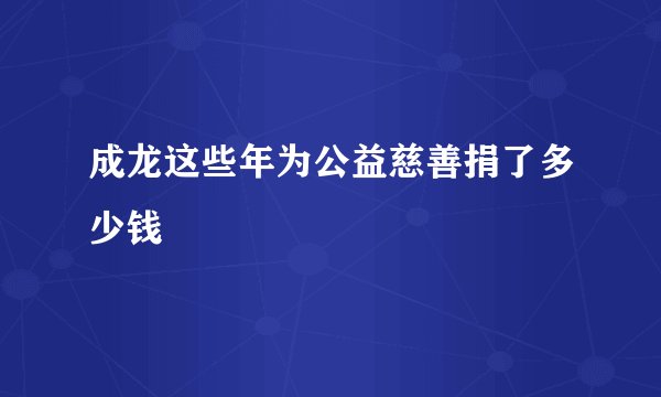 成龙这些年为公益慈善捐了多少钱